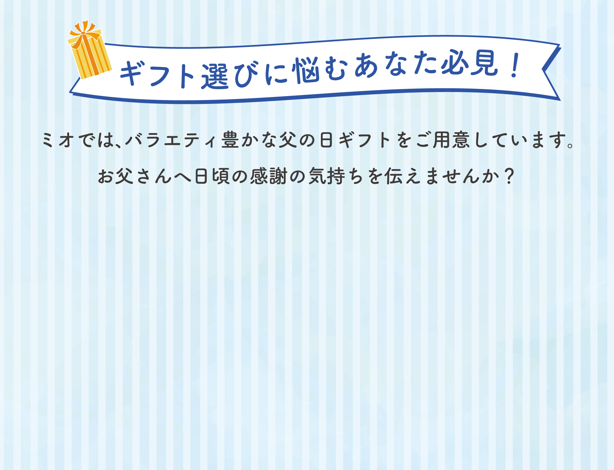 ギフト選びに悩むあなた必見！ ミオでは、バラエティ豊かな父の日ギフトをご用意しています。 お母さんへ日頃の感謝の気持ちを伝えませんか？