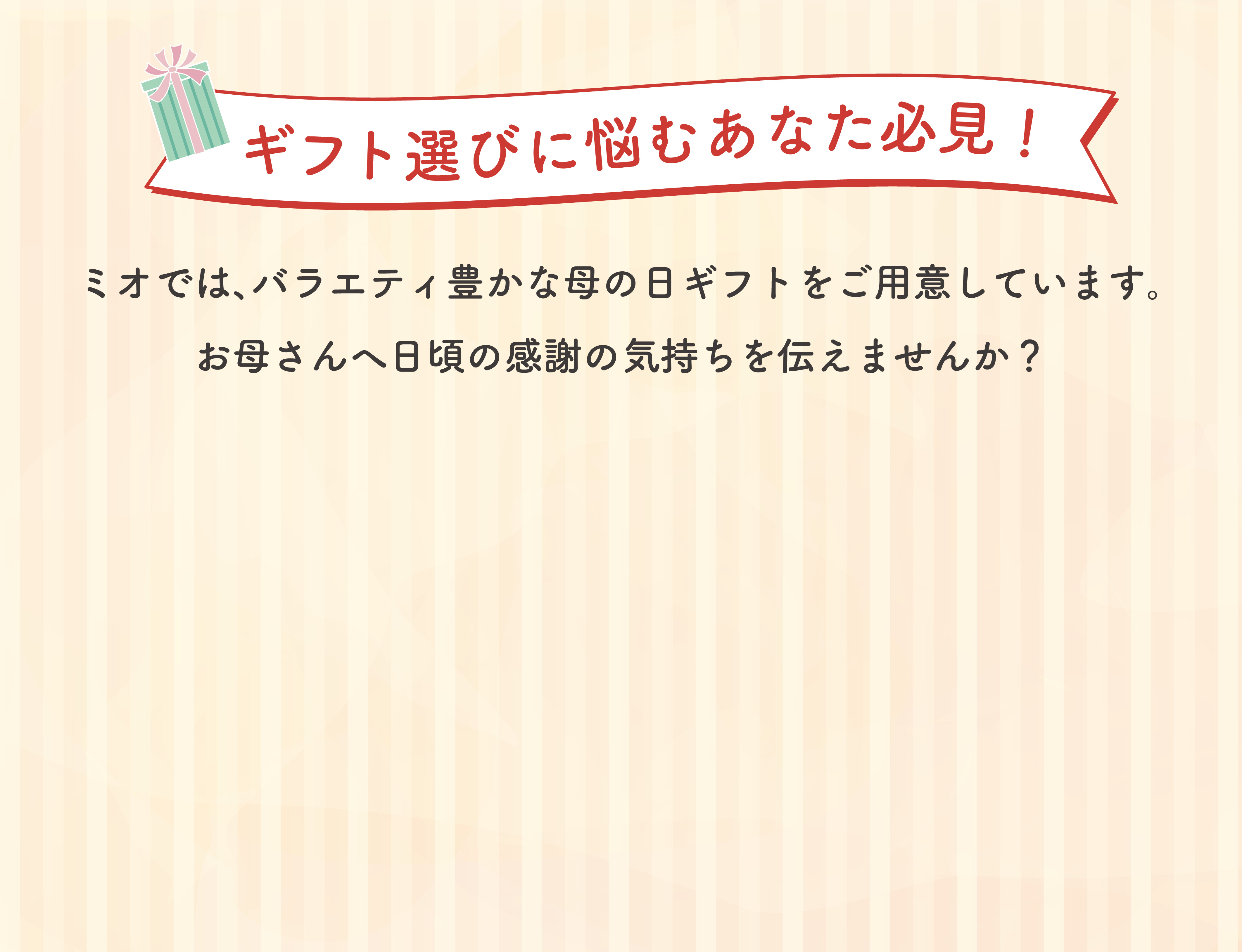 ギフト選びに悩むあなた必見！ ミオでは、バラエティ豊かな母の日ギフトをご用意しています。 お母さんへ日頃の感謝の気持ちを伝えませんか？