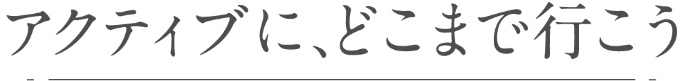 アクティブに、どこまで行こう