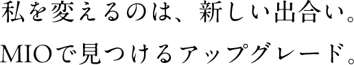 私を変えるのは、新しい出合い。MIOで見つけるアップグレード。