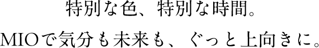 特別な色、特別な時間。MIOで気分も未来も、ぐっと上向きに。