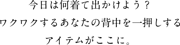 今日は何着て出かけよう？　ワクワクするあなたの背中を一押しするアイテムがここに。